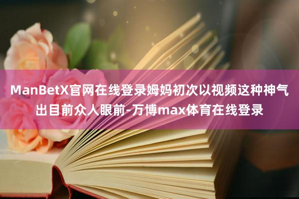 ManBetX官网在线登录姆妈初次以视频这种神气出目前众人眼前-万博max体育在线登录