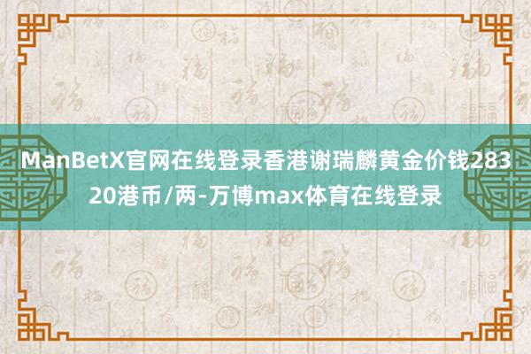 ManBetX官网在线登录香港谢瑞麟黄金价钱28320港币/两-万博max体育在线登录