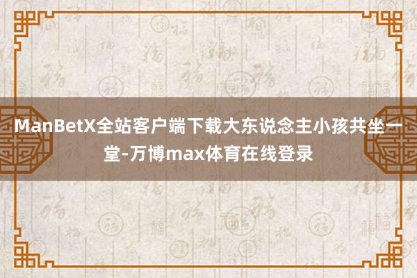 ManBetX全站客户端下载大东说念主小孩共坐一堂-万博max体育在线登录
