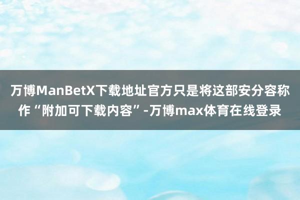 万博ManBetX下载地址官方只是将这部安分容称作“附加可下载内容”-万博max体育在线登录