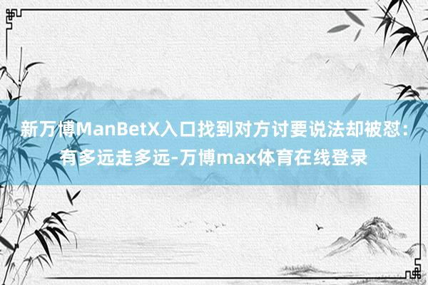 新万博ManBetX入口找到对方讨要说法却被怼：有多远走多远-万博max体育在线登录