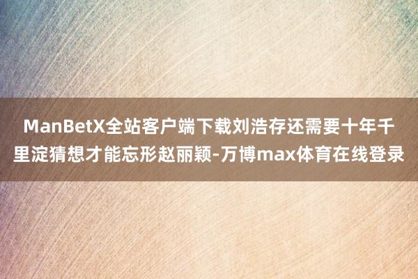 ManBetX全站客户端下载刘浩存还需要十年千里淀猜想才能忘形赵丽颖-万博max体育在线登录