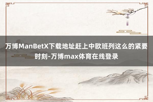 万博ManBetX下载地址赶上中欧班列这么的紧要时刻-万博max体育在线登录