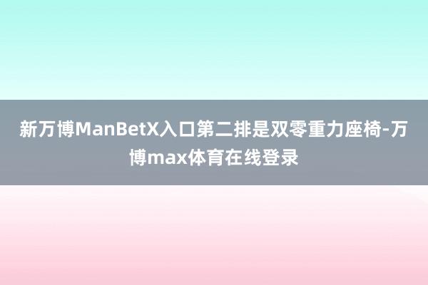 新万博ManBetX入口第二排是双零重力座椅-万博max体育在线登录