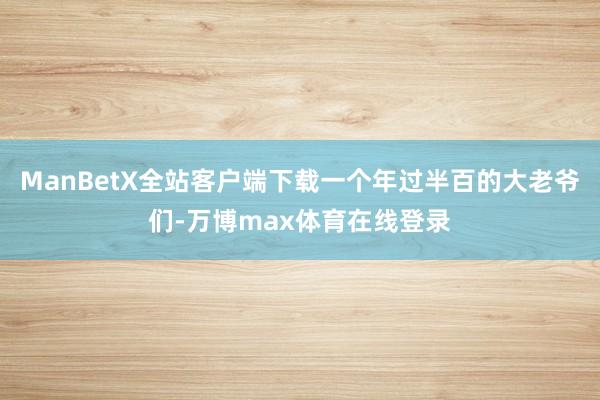 ManBetX全站客户端下载一个年过半百的大老爷们-万博max体育在线登录