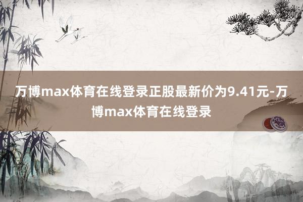 万博max体育在线登录正股最新价为9.41元-万博max体育在线登录