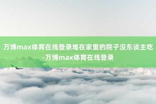 万博max体育在线登录堆在家里的院子没东谈主吃-万博max体育在线登录