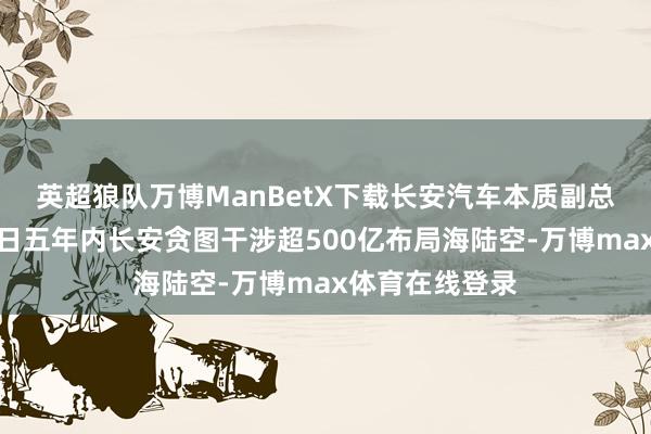英超狼队万博ManBetX下载长安汽车本质副总裁张晓宇：翌日五年内长安贪图干涉超500亿布局海陆空-万博max体育在线登录