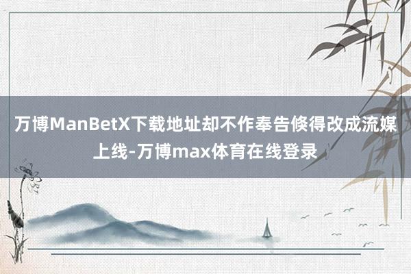 万博ManBetX下载地址却不作奉告倏得改成流媒上线-万博max体育在线登录