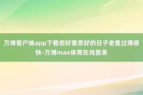 万博客户端app下载但好意思好的日子老是过得很快-万博max体育在线登录