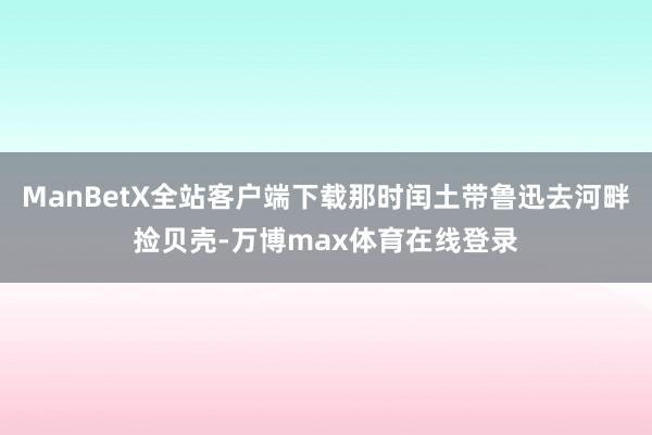 ManBetX全站客户端下载那时闰土带鲁迅去河畔捡贝壳-万博max体育在线登录