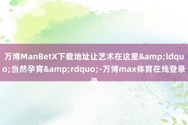 万博ManBetX下载地址让艺术在这里&ldquo;当然孕育&rdquo;-万博max体育在线登录