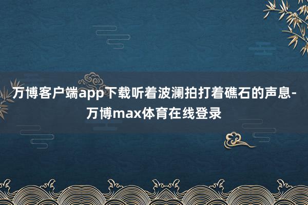 万博客户端app下载听着波澜拍打着礁石的声息-万博max体育在线登录