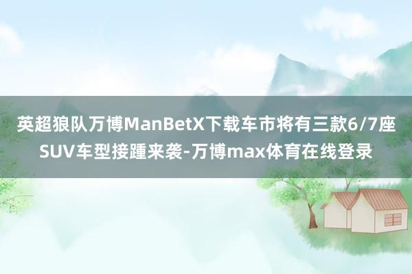 英超狼队万博ManBetX下载车市将有三款6/7座SUV车型接踵来袭-万博max体育在线登录