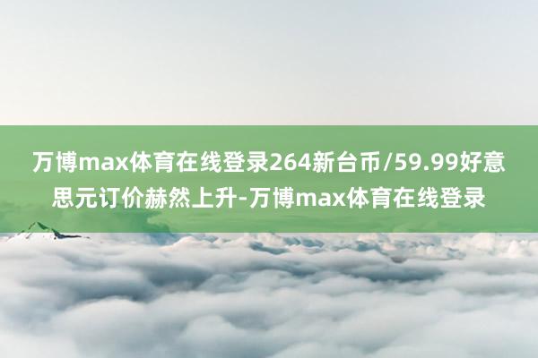 万博max体育在线登录264新台币/59.99好意思元订价赫然上升-万博max体育在线登录
