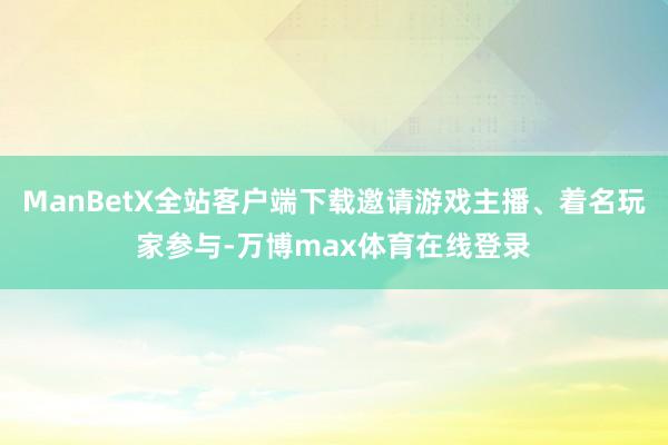 ManBetX全站客户端下载邀请游戏主播、着名玩家参与-万博max体育在线登录