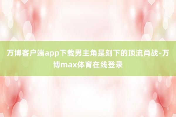 万博客户端app下载男主角是刻下的顶流肖战-万博max体育在线登录