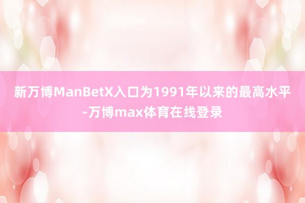 新万博ManBetX入口为1991年以来的最高水平-万博max体育在线登录