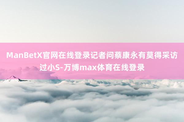 ManBetX官网在线登录记者问蔡康永有莫得采访过小S-万博max体育在线登录