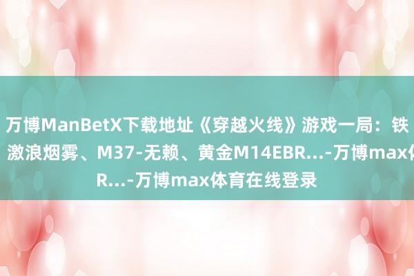 万博ManBetX下载地址《穿越火线》游戏一局：铁扇公主变装、激浪烟雾、M37-无赖、黄金M14EBR...-万博max体育在线登录