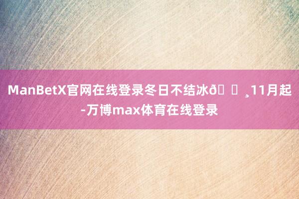 ManBetX官网在线登录冬日不结冰🔸11月起-万博max体育在线登录