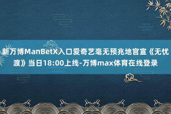 新万博ManBetX入口爱奇艺毫无预兆地官宣《无忧渡》当日18:00上线-万博max体育在线登录