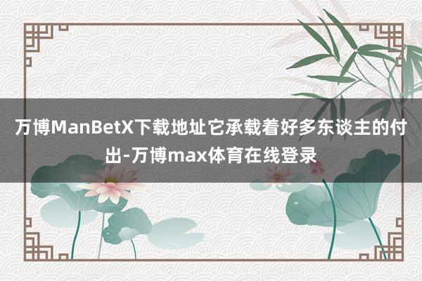 万博ManBetX下载地址它承载着好多东谈主的付出-万博max体育在线登录