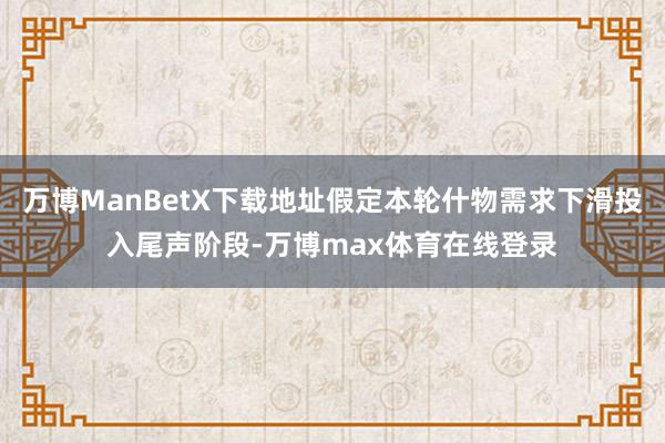 万博ManBetX下载地址假定本轮什物需求下滑投入尾声阶段-万博max体育在线登录