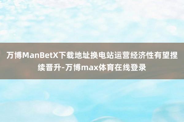 万博ManBetX下载地址换电站运营经济性有望捏续晋升-万博max体育在线登录