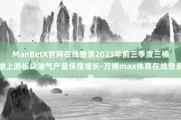 ManBetX官网在线登录2023年前三季度三桶油上游板块油气产量保捏增长-万博max体育在线登录