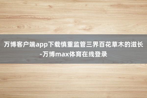 万博客户端app下载慎重监管三界百花草木的滋长-万博max体育在线登录