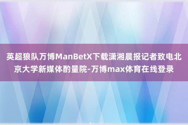 英超狼队万博ManBetX下载潇湘晨报记者致电北京大学新媒体酌量院-万博max体育在线登录