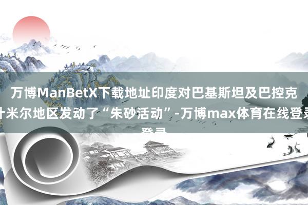 万博ManBetX下载地址印度对巴基斯坦及巴控克什米尔地区发动了“朱砂活动”-万博max体育在线登录