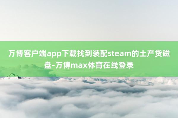 万博客户端app下载找到装配steam的土产货磁盘-万博max体育在线登录