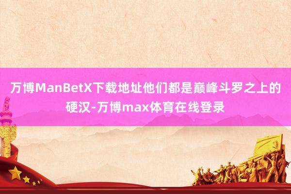万博ManBetX下载地址他们都是巅峰斗罗之上的硬汉-万博max体育在线登录