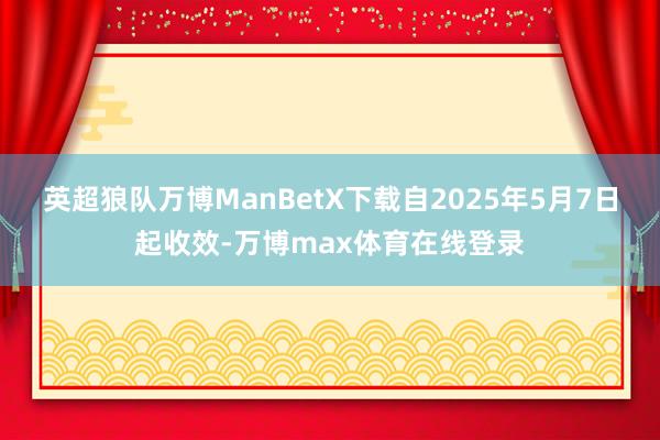 英超狼队万博ManBetX下载自2025年5月7日起收效-万博max体育在线登录