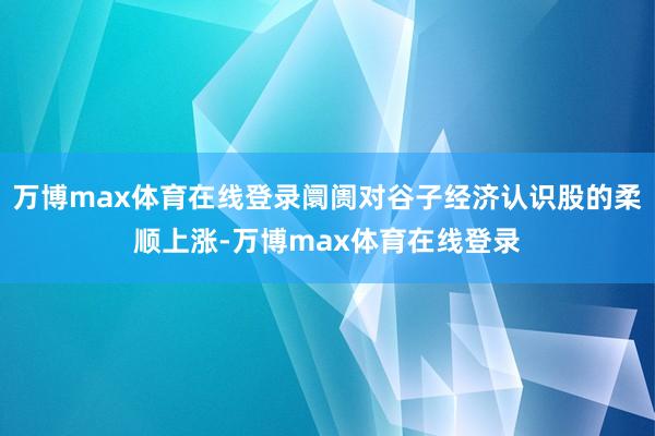 万博max体育在线登录阛阓对谷子经济认识股的柔顺上涨-万博max体育在线登录