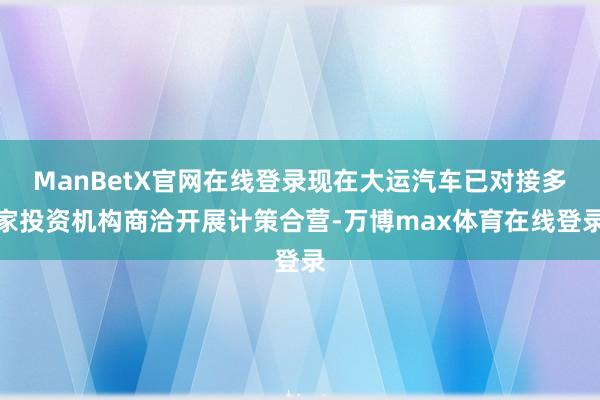 ManBetX官网在线登录现在大运汽车已对接多家投资机构商洽开展计策合营-万博max体育在线登录