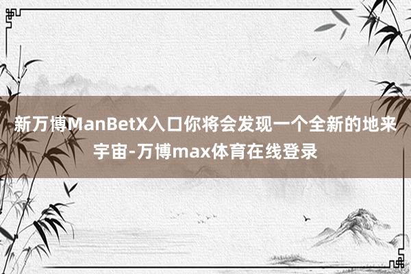 新万博ManBetX入口你将会发现一个全新的地来宇宙-万博max体育在线登录