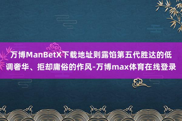 万博ManBetX下载地址则露馅第五代胜达的低调奢华、拒却庸俗的作风-万博max体育在线登录