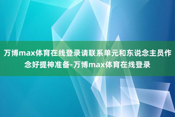 万博max体育在线登录请联系单元和东说念主员作念好提神准备-万博max体育在线登录