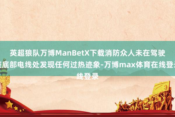 英超狼队万博ManBetX下载消防众人未在驾驶座底部电线处发现任何过热迹象-万博max体育在线登录