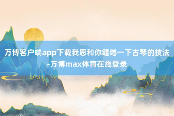 万博客户端app下载我思和你缱绻一下古琴的技法-万博max体育在线登录