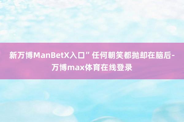 新万博ManBetX入口”任何朝笑都抛却在脑后-万博max体育在线登录