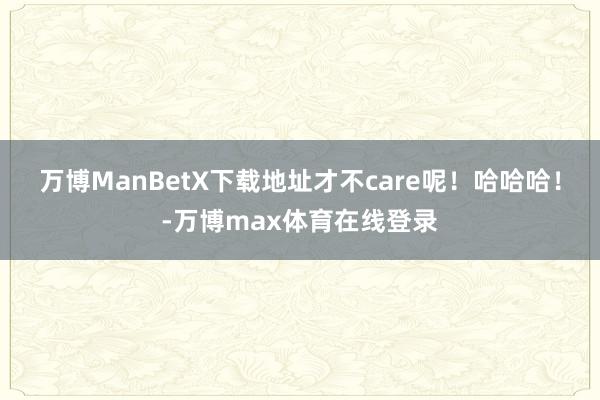 万博ManBetX下载地址才不care呢！哈哈哈！-万博max体育在线登录