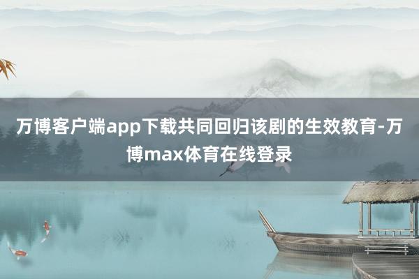 万博客户端app下载共同回归该剧的生效教育-万博max体育在线登录