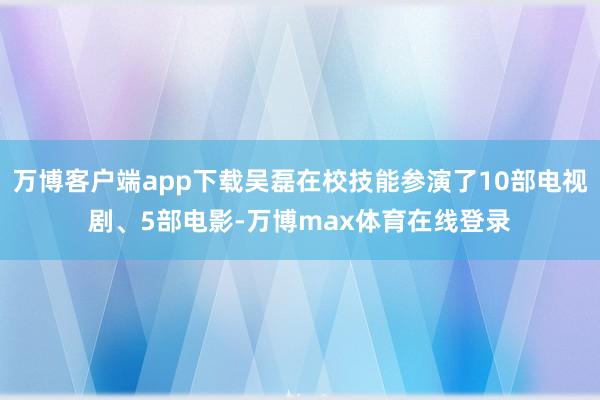 万博客户端app下载吴磊在校技能参演了10部电视剧、5部电影-万博max体育在线登录