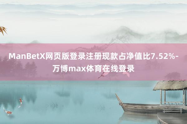 ManBetX网页版登录注册现款占净值比7.52%-万博max体育在线登录
