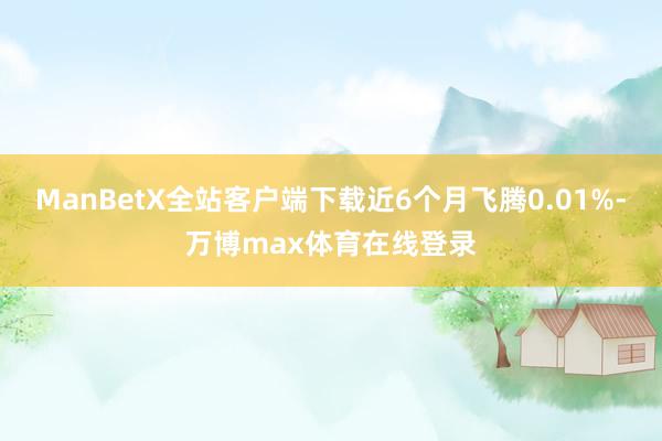 ManBetX全站客户端下载近6个月飞腾0.01%-万博max体育在线登录
