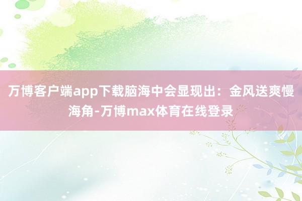万博客户端app下载脑海中会显现出:金风送爽慢海角-万博max体育在线登录